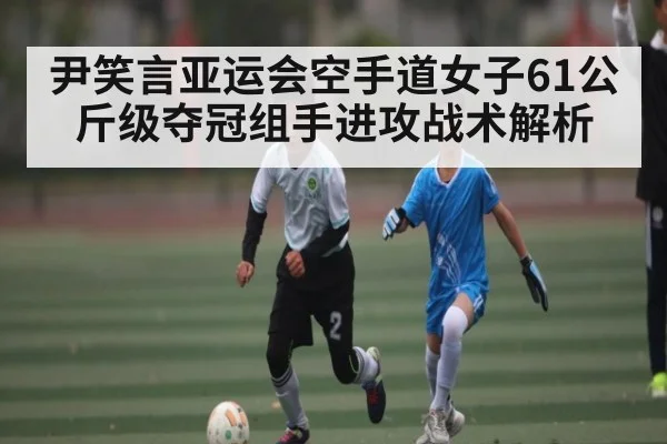 尹笑言亚运会空手道女子61公斤级夺冠组手进攻战术解析 - kaiyun sports