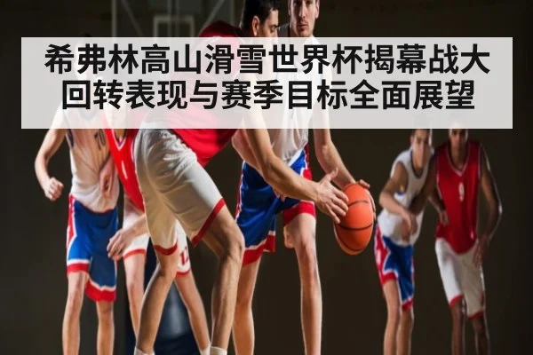 希弗林高山滑雪世界杯揭幕战大回转表现与赛季目标全面展望 - kaiyun sports